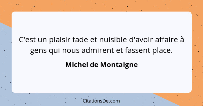 C'est un plaisir fade et nuisible d'avoir affaire à gens qui nous admirent et fassent place.... - Michel de Montaigne