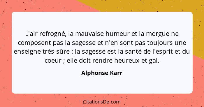 L'air refrogné, la mauvaise humeur et la morgue ne composent pas la sagesse et n'en sont pas toujours une enseigne très-sûre : la... - Alphonse Karr