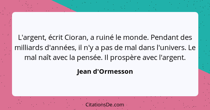 L'argent, écrit Cioran, a ruiné le monde. Pendant des milliards d'années, il n'y a pas de mal dans l'univers. Le mal naît avec l... - Jean d'Ormesson