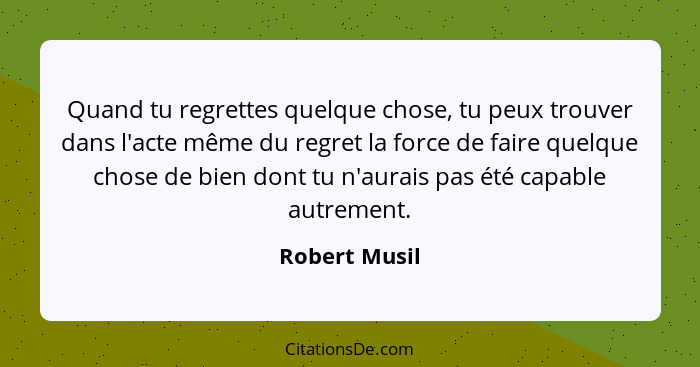 Quand tu regrettes quelque chose, tu peux trouver dans l'acte même du regret la force de faire quelque chose de bien dont tu n'aurais p... - Robert Musil