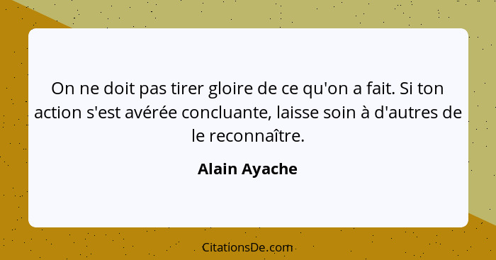 On ne doit pas tirer gloire de ce qu'on a fait. Si ton action s'est avérée concluante, laisse soin à d'autres de le reconnaître.... - Alain Ayache