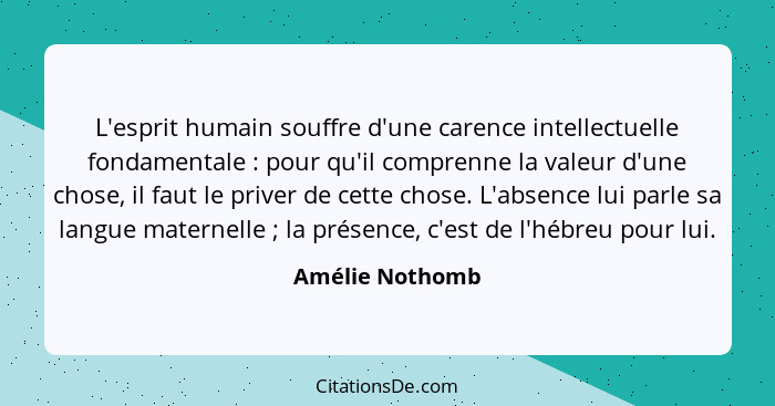 L'esprit humain souffre d'une carence intellectuelle fondamentale : pour qu'il comprenne la valeur d'une chose, il faut le prive... - Amélie Nothomb