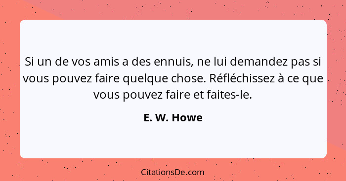 Si un de vos amis a des ennuis, ne lui demandez pas si vous pouvez faire quelque chose. Réfléchissez à ce que vous pouvez faire et faites... - E. W. Howe