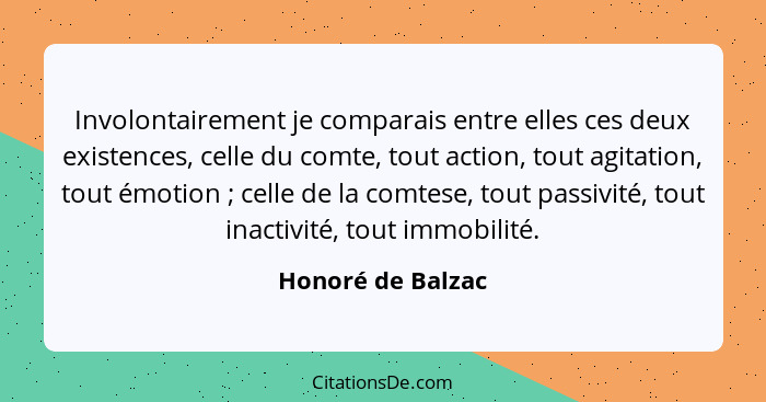 Involontairement je comparais entre elles ces deux existences, celle du comte, tout action, tout agitation, tout émotion ; cel... - Honoré de Balzac