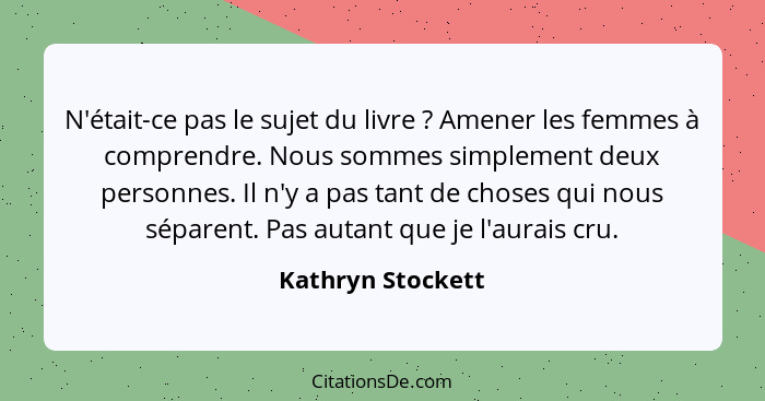 N'était-ce pas le sujet du livre ? Amener les femmes à comprendre. Nous sommes simplement deux personnes. Il n'y a pas tant de... - Kathryn Stockett