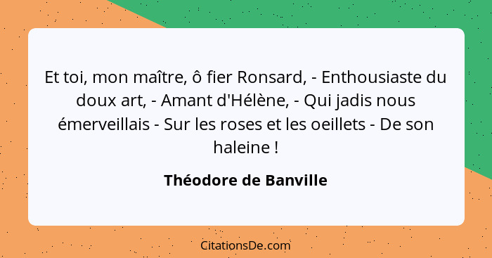 Et toi, mon maître, ô fier Ronsard, - Enthousiaste du doux art, - Amant d'Hélène, - Qui jadis nous émerveillais - Sur les roses... - Théodore de Banville