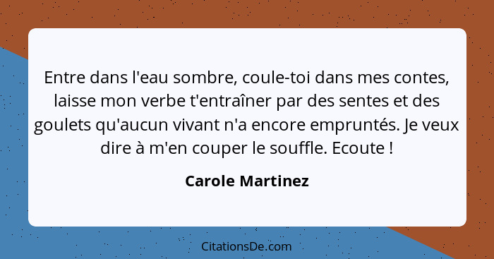 Entre dans l'eau sombre, coule-toi dans mes contes, laisse mon verbe t'entraîner par des sentes et des goulets qu'aucun vivant n'a e... - Carole Martinez