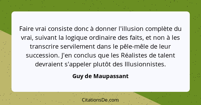 Faire vrai consiste donc à donner l'illusion complète du vrai, suivant la logique ordinaire des faits, et non à les transcrire ser... - Guy de Maupassant