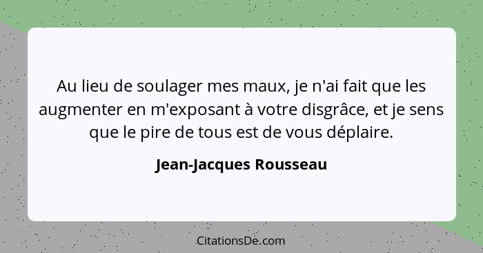 Au lieu de soulager mes maux, je n'ai fait que les augmenter en m'exposant à votre disgrâce, et je sens que le pire de tous es... - Jean-Jacques Rousseau