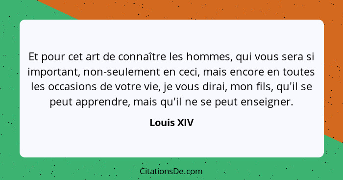 Et pour cet art de connaître les hommes, qui vous sera si important, non-seulement en ceci, mais encore en toutes les occasions de votre v... - Louis XIV