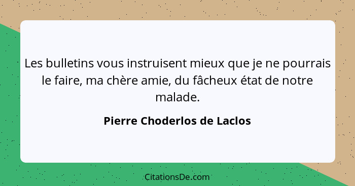 Les bulletins vous instruisent mieux que je ne pourrais le faire, ma chère amie, du fâcheux état de notre malade.... - Pierre Choderlos de Laclos