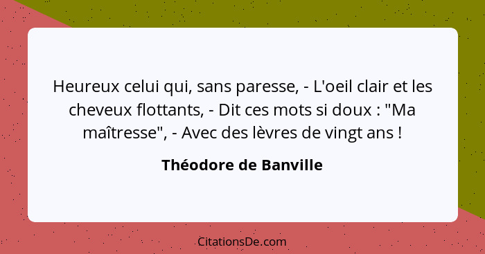 Heureux celui qui, sans paresse, - L'oeil clair et les cheveux flottants, - Dit ces mots si doux : "Ma maîtresse", - Avec... - Théodore de Banville