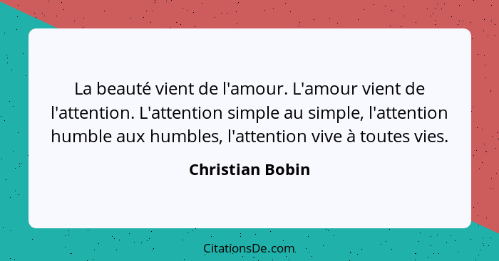 La beauté vient de l'amour. L'amour vient de l'attention. L'attention simple au simple, l'attention humble aux humbles, l'attention... - Christian Bobin