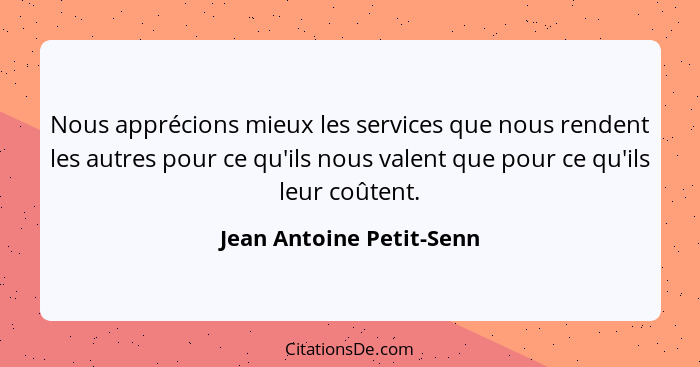 Nous apprécions mieux les services que nous rendent les autres pour ce qu'ils nous valent que pour ce qu'ils leur coûtent.... - Jean Antoine Petit-Senn