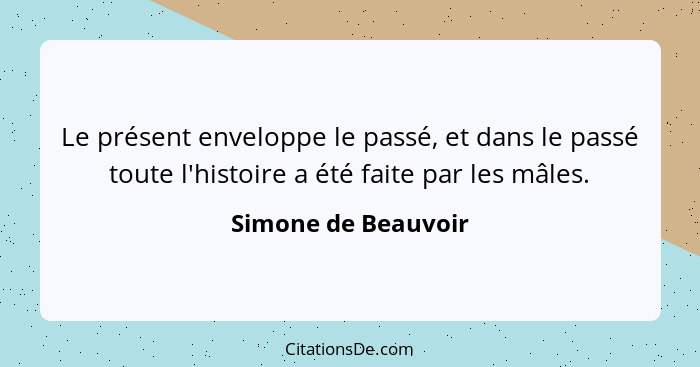 Le présent enveloppe le passé, et dans le passé toute l'histoire a été faite par les mâles.... - Simone de Beauvoir