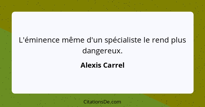 L'éminence même d'un spécialiste le rend plus dangereux.... - Alexis Carrel