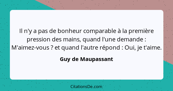 Il n'y a pas de bonheur comparable à la première pression des mains, quand l'une demande : M'aimez-vous ? et quand l'aut... - Guy de Maupassant