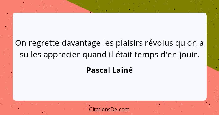 On regrette davantage les plaisirs révolus qu'on a su les apprécier quand il était temps d'en jouir.... - Pascal Lainé