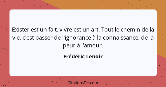 Exister est un fait, vivre est un art. Tout le chemin de la vie, c'est passer de l'ignorance à la connaissance, de la peur à l'amour... - Frédéric Lenoir