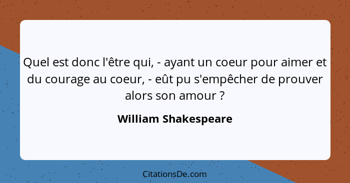 Quel est donc l'être qui, - ayant un coeur pour aimer et du courage au coeur, - eût pu s'empêcher de prouver alors son amour&nbs... - William Shakespeare