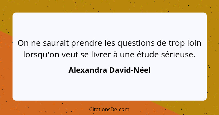 On ne saurait prendre les questions de trop loin lorsqu'on veut se livrer à une étude sérieuse.... - Alexandra David-Néel