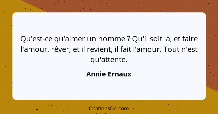 Qu'est-ce qu'aimer un homme ? Qu'il soit là, et faire l'amour, rêver, et il revient, il fait l'amour. Tout n'est qu'attente.... - Annie Ernaux