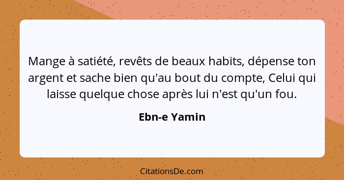 Mange à satiété, revêts de beaux habits, dépense ton argent et sache bien qu'au bout du compte, Celui qui laisse quelque chose après lui... - Ebn-e Yamin