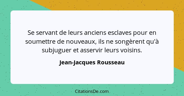 Se servant de leurs anciens esclaves pour en soumettre de nouveaux, ils ne songèrent qu'à subjuguer et asservir leurs voisins.... - Jean-Jacques Rousseau