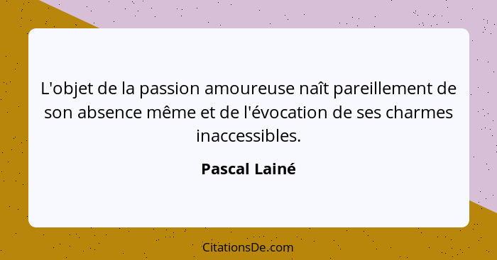L'objet de la passion amoureuse naît pareillement de son absence même et de l'évocation de ses charmes inaccessibles.... - Pascal Lainé