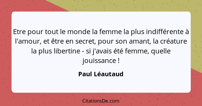 Etre pour tout le monde la femme la plus indifférente à l'amour, et être en secret, pour son amant, la créature la plus libertine - si... - Paul Léautaud