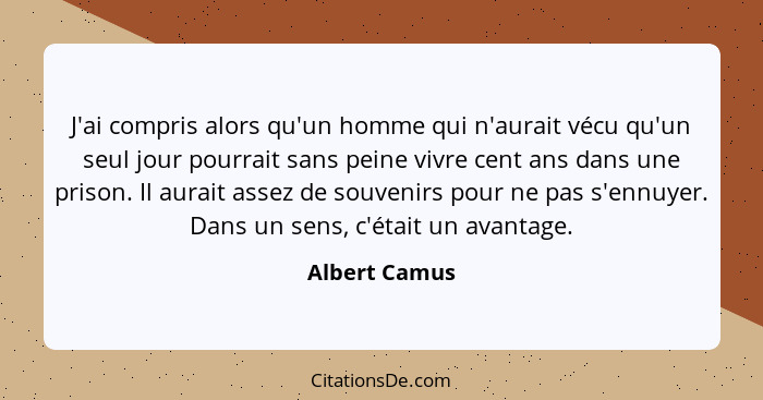 J'ai compris alors qu'un homme qui n'aurait vécu qu'un seul jour pourrait sans peine vivre cent ans dans une prison. Il aurait assez de... - Albert Camus