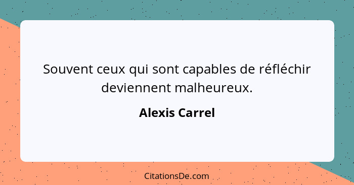 Souvent ceux qui sont capables de réfléchir deviennent malheureux.... - Alexis Carrel