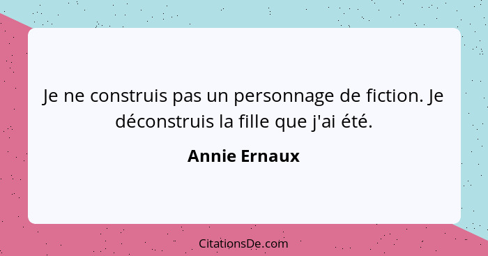 Je ne construis pas un personnage de fiction. Je déconstruis la fille que j'ai été.... - Annie Ernaux