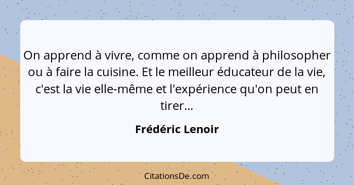 On apprend à vivre, comme on apprend à philosopher ou à faire la cuisine. Et le meilleur éducateur de la vie, c'est la vie elle-même... - Frédéric Lenoir