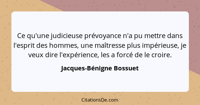 Ce qu'une judicieuse prévoyance n'a pu mettre dans l'esprit des hommes, une maîtresse plus impérieuse, je veux dire l'expéri... - Jacques-Bénigne Bossuet