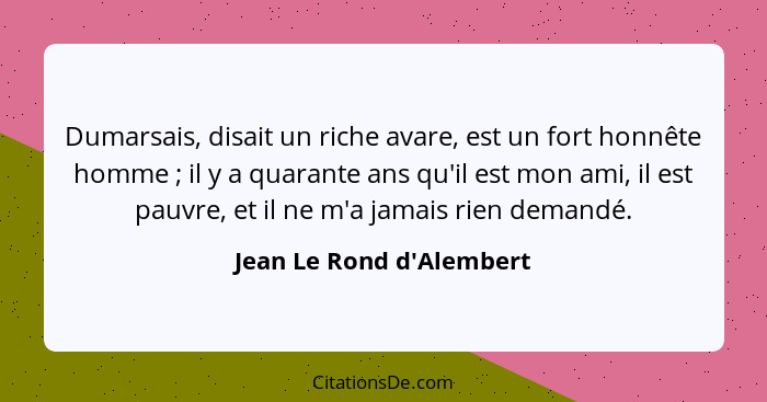 Dumarsais, disait un riche avare, est un fort honnête homme ; il y a quarante ans qu'il est mon ami, il est pauvre,... - Jean Le Rond d'Alembert