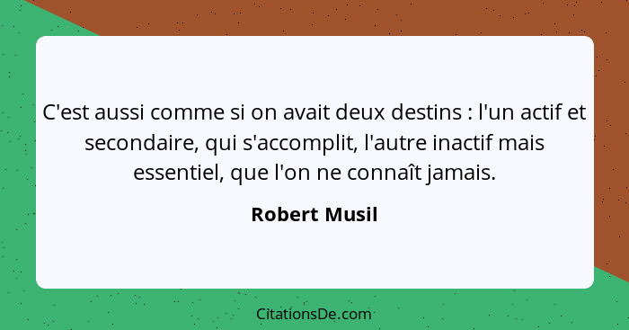 C'est aussi comme si on avait deux destins : l'un actif et secondaire, qui s'accomplit, l'autre inactif mais essentiel, que l'on n... - Robert Musil