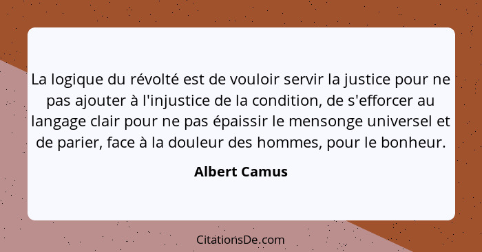 La logique du révolté est de vouloir servir la justice pour ne pas ajouter à l'injustice de la condition, de s'efforcer au langage clai... - Albert Camus