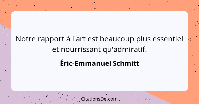 Notre rapport à l'art est beaucoup plus essentiel et nourrissant qu'admiratif.... - Éric-Emmanuel Schmitt