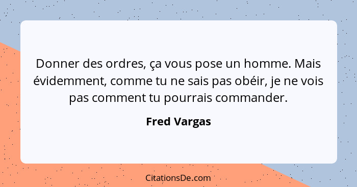 Donner des ordres, ça vous pose un homme. Mais évidemment, comme tu ne sais pas obéir, je ne vois pas comment tu pourrais commander.... - Fred Vargas