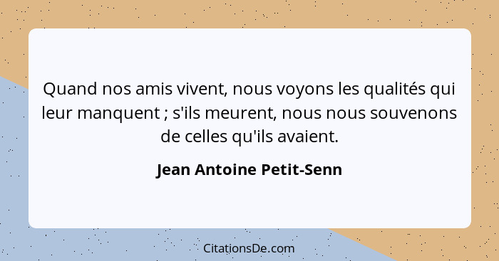 Quand nos amis vivent, nous voyons les qualités qui leur manquent ; s'ils meurent, nous nous souvenons de celles qu'ils... - Jean Antoine Petit-Senn