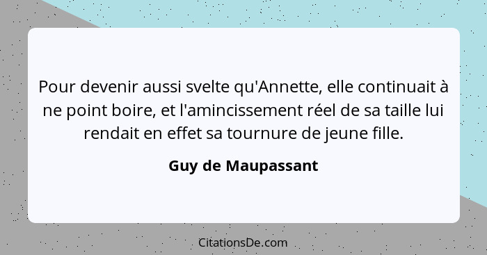 Pour devenir aussi svelte qu'Annette, elle continuait à ne point boire, et l'amincissement réel de sa taille lui rendait en effet... - Guy de Maupassant