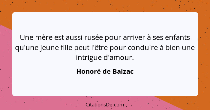 Une mère est aussi rusée pour arriver à ses enfants qu'une jeune fille peut l'être pour conduire à bien une intrigue d'amour.... - Honoré de Balzac