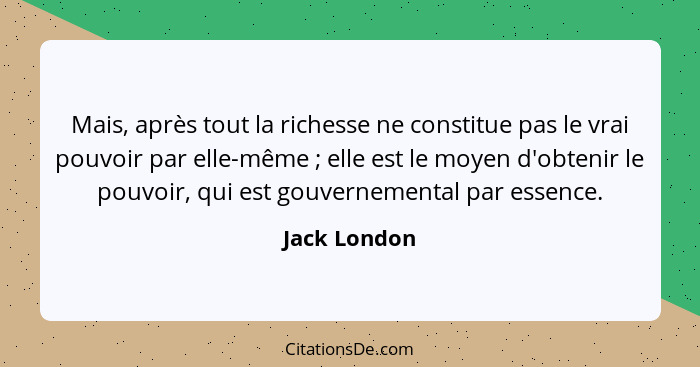 Mais, après tout la richesse ne constitue pas le vrai pouvoir par elle-même ; elle est le moyen d'obtenir le pouvoir, qui est gouve... - Jack London