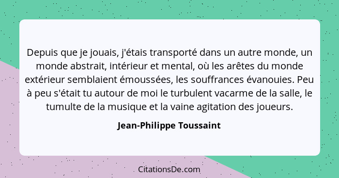 Depuis que je jouais, j'étais transporté dans un autre monde, un monde abstrait, intérieur et mental, où les arêtes du monde... - Jean-Philippe Toussaint