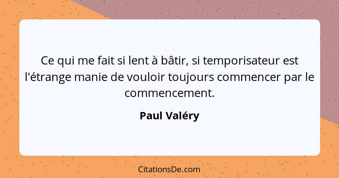 Ce qui me fait si lent à bâtir, si temporisateur est l'étrange manie de vouloir toujours commencer par le commencement.... - Paul Valéry