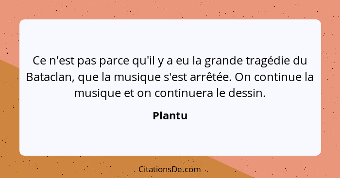 Ce n'est pas parce qu'il y a eu la grande tragédie du Bataclan, que la musique s'est arrêtée. On continue la musique et on continuera le dess... - Plantu