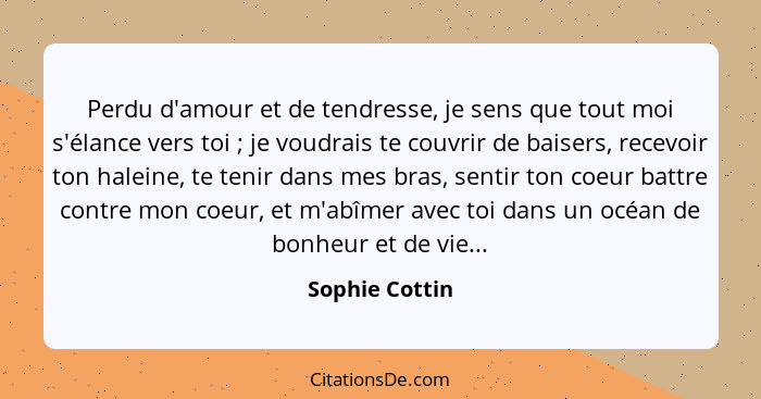 Perdu d'amour et de tendresse, je sens que tout moi s'élance vers toi ; je voudrais te couvrir de baisers, recevoir ton haleine,... - Sophie Cottin