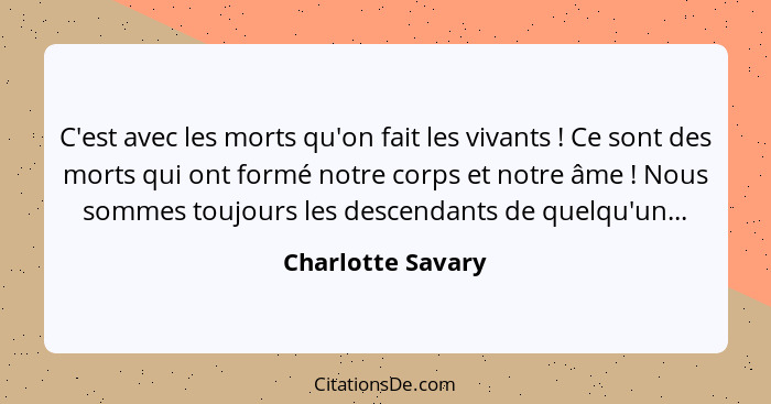 C'est avec les morts qu'on fait les vivants ! Ce sont des morts qui ont formé notre corps et notre âme ! Nous sommes touj... - Charlotte Savary