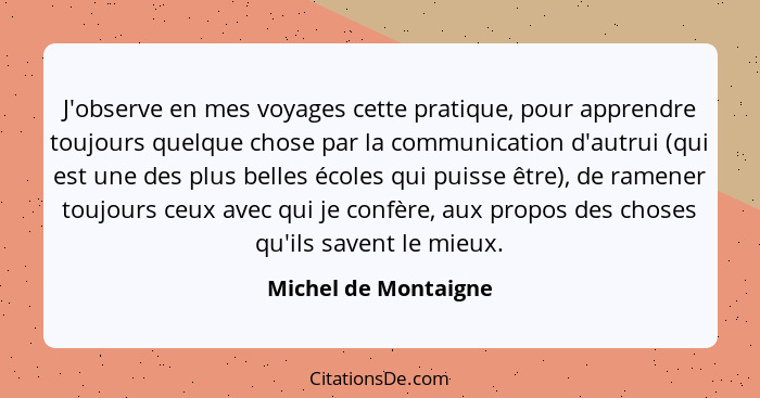 J'observe en mes voyages cette pratique, pour apprendre toujours quelque chose par la communication d'autrui (qui est une des pl... - Michel de Montaigne